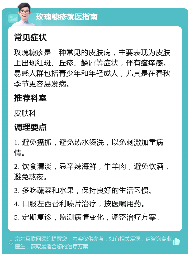 玫瑰糠疹就医指南 常见症状 玫瑰糠疹是一种常见的皮肤病，主要表现为皮肤上出现红斑、丘疹、鳞屑等症状，伴有瘙痒感。易感人群包括青少年和年轻成人，尤其是在春秋季节更容易发病。 推荐科室 皮肤科 调理要点 1. 避免搔抓，避免热水烫洗，以免刺激加重病情。 2. 饮食清淡，忌辛辣海鲜，牛羊肉，避免饮酒，避免熬夜。 3. 多吃蔬菜和水果，保持良好的生活习惯。 4. 口服左西替利嗪片治疗，按医嘱用药。 5. 定期复诊，监测病情变化，调整治疗方案。