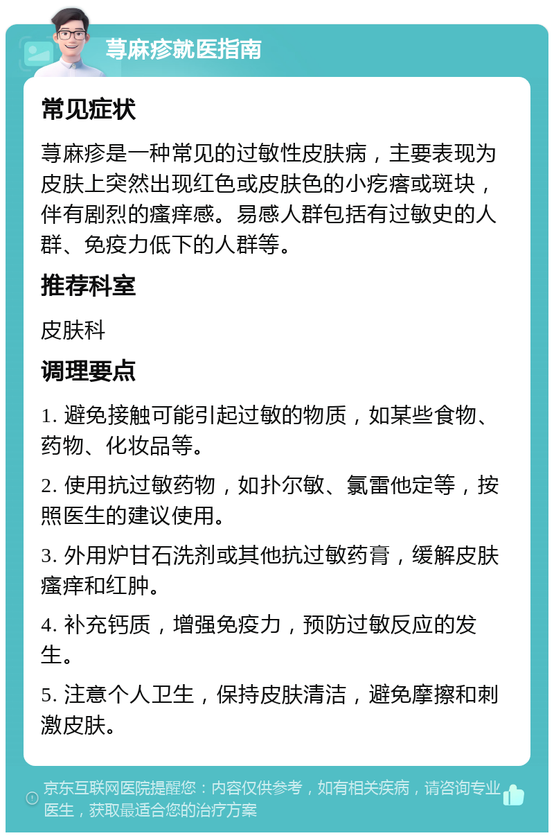 荨麻疹就医指南 常见症状 荨麻疹是一种常见的过敏性皮肤病，主要表现为皮肤上突然出现红色或皮肤色的小疙瘩或斑块，伴有剧烈的瘙痒感。易感人群包括有过敏史的人群、免疫力低下的人群等。 推荐科室 皮肤科 调理要点 1. 避免接触可能引起过敏的物质，如某些食物、药物、化妆品等。 2. 使用抗过敏药物，如扑尔敏、氯雷他定等，按照医生的建议使用。 3. 外用炉甘石洗剂或其他抗过敏药膏，缓解皮肤瘙痒和红肿。 4. 补充钙质，增强免疫力，预防过敏反应的发生。 5. 注意个人卫生，保持皮肤清洁，避免摩擦和刺激皮肤。