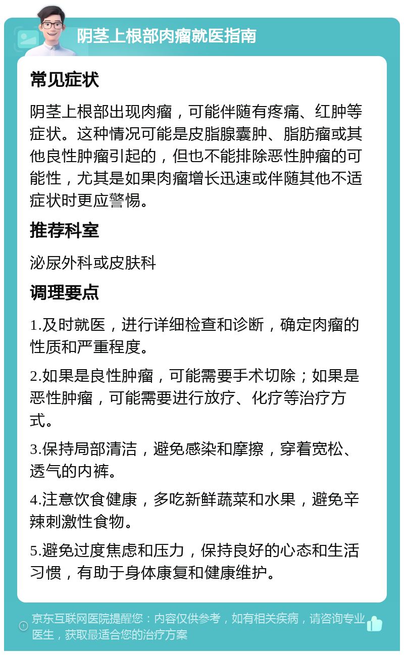 阴茎上根部肉瘤就医指南 常见症状 阴茎上根部出现肉瘤，可能伴随有疼痛、红肿等症状。这种情况可能是皮脂腺囊肿、脂肪瘤或其他良性肿瘤引起的，但也不能排除恶性肿瘤的可能性，尤其是如果肉瘤增长迅速或伴随其他不适症状时更应警惕。 推荐科室 泌尿外科或皮肤科 调理要点 1.及时就医，进行详细检查和诊断，确定肉瘤的性质和严重程度。 2.如果是良性肿瘤，可能需要手术切除；如果是恶性肿瘤，可能需要进行放疗、化疗等治疗方式。 3.保持局部清洁，避免感染和摩擦，穿着宽松、透气的内裤。 4.注意饮食健康，多吃新鲜蔬菜和水果，避免辛辣刺激性食物。 5.避免过度焦虑和压力，保持良好的心态和生活习惯，有助于身体康复和健康维护。