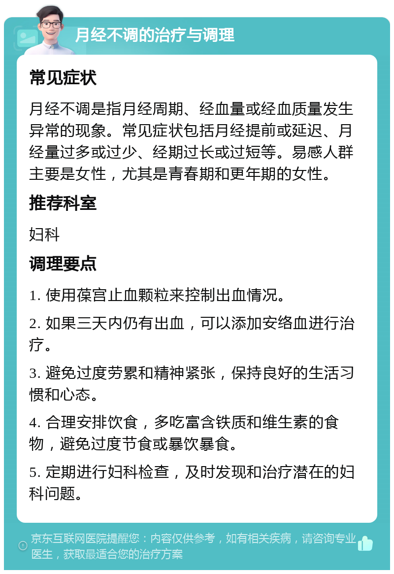 月经不调的治疗与调理 常见症状 月经不调是指月经周期、经血量或经血质量发生异常的现象。常见症状包括月经提前或延迟、月经量过多或过少、经期过长或过短等。易感人群主要是女性，尤其是青春期和更年期的女性。 推荐科室 妇科 调理要点 1. 使用葆宫止血颗粒来控制出血情况。 2. 如果三天内仍有出血，可以添加安络血进行治疗。 3. 避免过度劳累和精神紧张，保持良好的生活习惯和心态。 4. 合理安排饮食，多吃富含铁质和维生素的食物，避免过度节食或暴饮暴食。 5. 定期进行妇科检查，及时发现和治疗潜在的妇科问题。