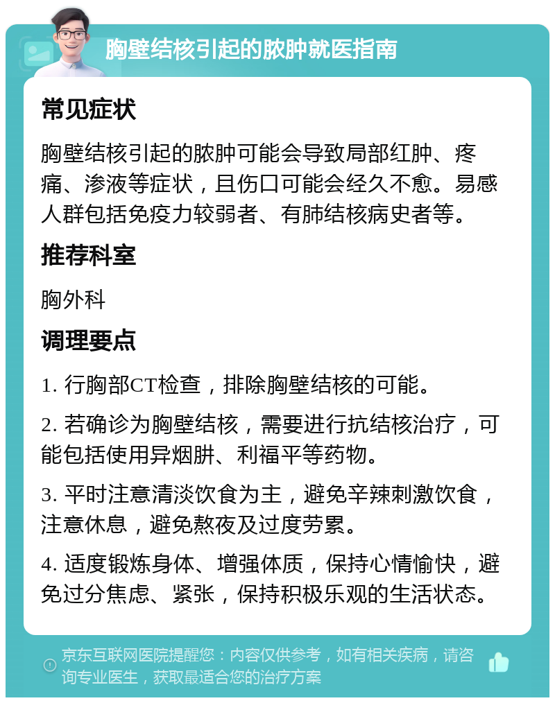 胸壁结核引起的脓肿就医指南 常见症状 胸壁结核引起的脓肿可能会导致局部红肿、疼痛、渗液等症状，且伤口可能会经久不愈。易感人群包括免疫力较弱者、有肺结核病史者等。 推荐科室 胸外科 调理要点 1. 行胸部CT检查，排除胸壁结核的可能。 2. 若确诊为胸壁结核，需要进行抗结核治疗，可能包括使用异烟肼、利福平等药物。 3. 平时注意清淡饮食为主，避免辛辣刺激饮食，注意休息，避免熬夜及过度劳累。 4. 适度锻炼身体、增强体质，保持心情愉快，避免过分焦虑、紧张，保持积极乐观的生活状态。