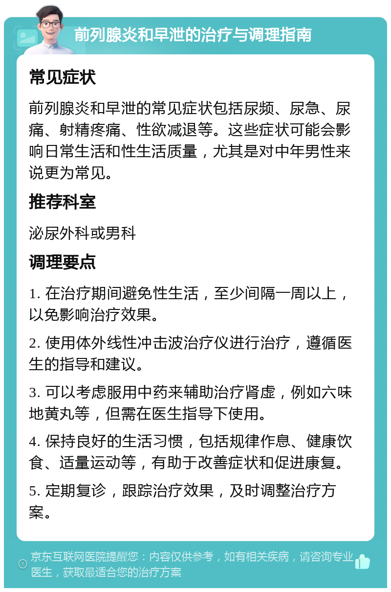 前列腺炎和早泄的治疗与调理指南 常见症状 前列腺炎和早泄的常见症状包括尿频、尿急、尿痛、射精疼痛、性欲减退等。这些症状可能会影响日常生活和性生活质量，尤其是对中年男性来说更为常见。 推荐科室 泌尿外科或男科 调理要点 1. 在治疗期间避免性生活，至少间隔一周以上，以免影响治疗效果。 2. 使用体外线性冲击波治疗仪进行治疗，遵循医生的指导和建议。 3. 可以考虑服用中药来辅助治疗肾虚，例如六味地黄丸等，但需在医生指导下使用。 4. 保持良好的生活习惯，包括规律作息、健康饮食、适量运动等，有助于改善症状和促进康复。 5. 定期复诊，跟踪治疗效果，及时调整治疗方案。