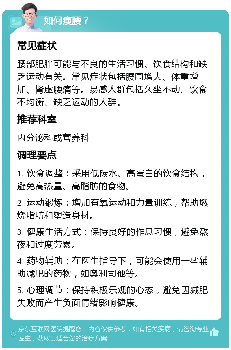 如何瘦腰？ 常见症状 腰部肥胖可能与不良的生活习惯、饮食结构和缺乏运动有关。常见症状包括腰围增大、体重增加、肾虚腰痛等。易感人群包括久坐不动、饮食不均衡、缺乏运动的人群。 推荐科室 内分泌科或营养科 调理要点 1. 饮食调整：采用低碳水、高蛋白的饮食结构，避免高热量、高脂肪的食物。 2. 运动锻炼：增加有氧运动和力量训练，帮助燃烧脂肪和塑造身材。 3. 健康生活方式：保持良好的作息习惯，避免熬夜和过度劳累。 4. 药物辅助：在医生指导下，可能会使用一些辅助减肥的药物，如奥利司他等。 5. 心理调节：保持积极乐观的心态，避免因减肥失败而产生负面情绪影响健康。