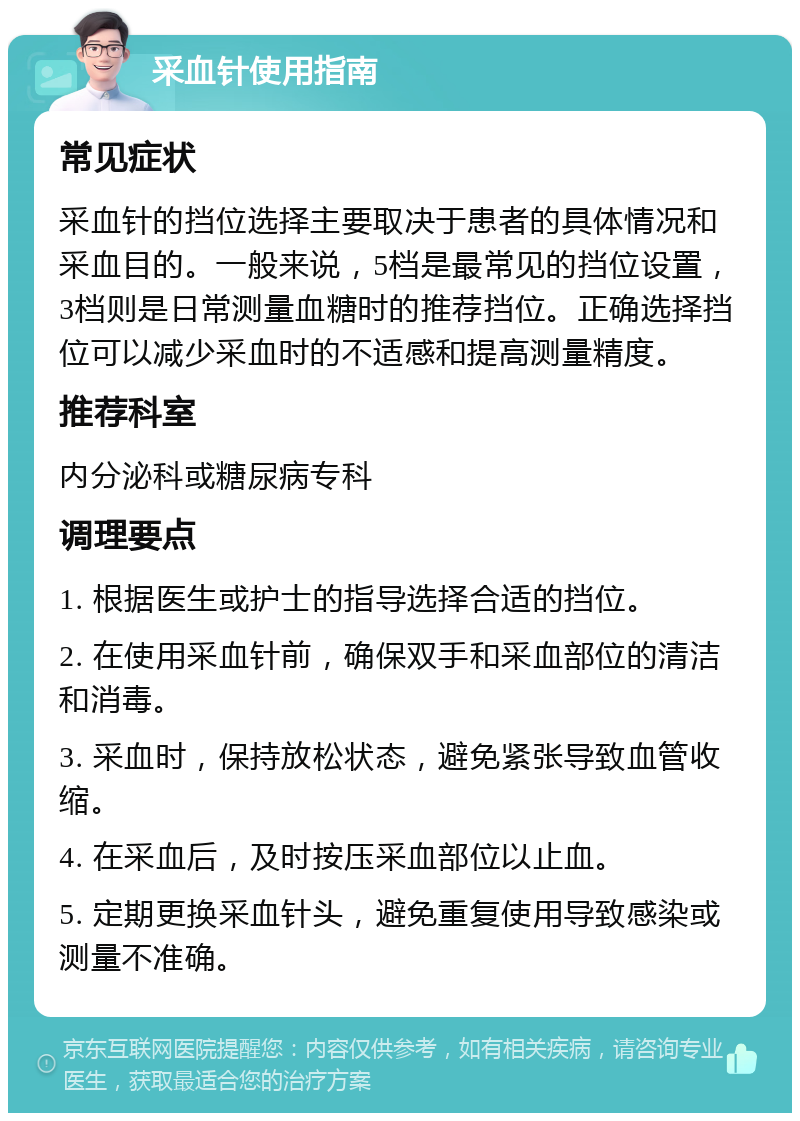 采血针使用指南 常见症状 采血针的挡位选择主要取决于患者的具体情况和采血目的。一般来说，5档是最常见的挡位设置，3档则是日常测量血糖时的推荐挡位。正确选择挡位可以减少采血时的不适感和提高测量精度。 推荐科室 内分泌科或糖尿病专科 调理要点 1. 根据医生或护士的指导选择合适的挡位。 2. 在使用采血针前，确保双手和采血部位的清洁和消毒。 3. 采血时，保持放松状态，避免紧张导致血管收缩。 4. 在采血后，及时按压采血部位以止血。 5. 定期更换采血针头，避免重复使用导致感染或测量不准确。