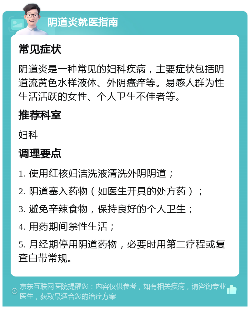 阴道炎就医指南 常见症状 阴道炎是一种常见的妇科疾病，主要症状包括阴道流黄色水样液体、外阴瘙痒等。易感人群为性生活活跃的女性、个人卫生不佳者等。 推荐科室 妇科 调理要点 1. 使用红核妇洁洗液清洗外阴阴道； 2. 阴道塞入药物（如医生开具的处方药）； 3. 避免辛辣食物，保持良好的个人卫生； 4. 用药期间禁性生活； 5. 月经期停用阴道药物，必要时用第二疗程或复查白带常规。