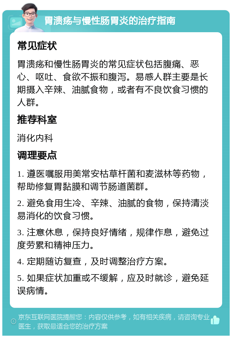 胃溃疡与慢性肠胃炎的治疗指南 常见症状 胃溃疡和慢性肠胃炎的常见症状包括腹痛、恶心、呕吐、食欲不振和腹泻。易感人群主要是长期摄入辛辣、油腻食物，或者有不良饮食习惯的人群。 推荐科室 消化内科 调理要点 1. 遵医嘱服用美常安枯草杆菌和麦滋林等药物，帮助修复胃黏膜和调节肠道菌群。 2. 避免食用生冷、辛辣、油腻的食物，保持清淡易消化的饮食习惯。 3. 注意休息，保持良好情绪，规律作息，避免过度劳累和精神压力。 4. 定期随访复查，及时调整治疗方案。 5. 如果症状加重或不缓解，应及时就诊，避免延误病情。