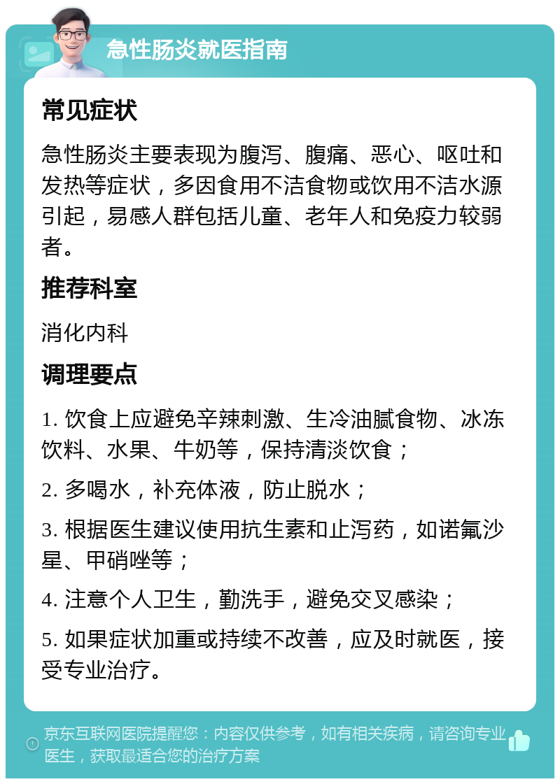 急性肠炎就医指南 常见症状 急性肠炎主要表现为腹泻、腹痛、恶心、呕吐和发热等症状，多因食用不洁食物或饮用不洁水源引起，易感人群包括儿童、老年人和免疫力较弱者。 推荐科室 消化内科 调理要点 1. 饮食上应避免辛辣刺激、生冷油腻食物、冰冻饮料、水果、牛奶等，保持清淡饮食； 2. 多喝水，补充体液，防止脱水； 3. 根据医生建议使用抗生素和止泻药，如诺氟沙星、甲硝唑等； 4. 注意个人卫生，勤洗手，避免交叉感染； 5. 如果症状加重或持续不改善，应及时就医，接受专业治疗。