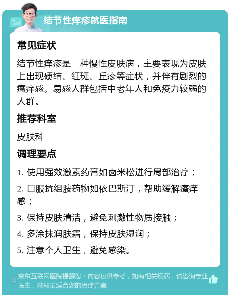 结节性痒疹就医指南 常见症状 结节性痒疹是一种慢性皮肤病，主要表现为皮肤上出现硬结、红斑、丘疹等症状，并伴有剧烈的瘙痒感。易感人群包括中老年人和免疫力较弱的人群。 推荐科室 皮肤科 调理要点 1. 使用强效激素药膏如卤米松进行局部治疗； 2. 口服抗组胺药物如依巴斯汀，帮助缓解瘙痒感； 3. 保持皮肤清洁，避免刺激性物质接触； 4. 多涂抹润肤霜，保持皮肤湿润； 5. 注意个人卫生，避免感染。