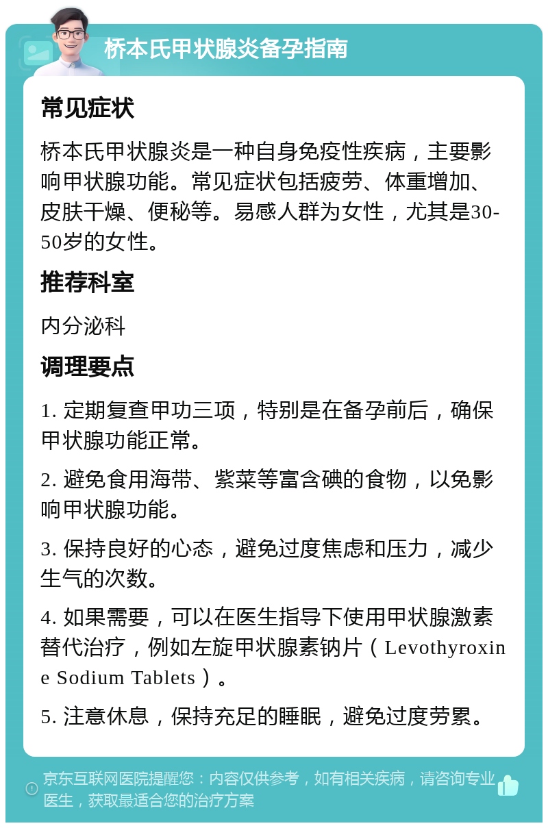 桥本氏甲状腺炎备孕指南 常见症状 桥本氏甲状腺炎是一种自身免疫性疾病，主要影响甲状腺功能。常见症状包括疲劳、体重增加、皮肤干燥、便秘等。易感人群为女性，尤其是30-50岁的女性。 推荐科室 内分泌科 调理要点 1. 定期复查甲功三项，特别是在备孕前后，确保甲状腺功能正常。 2. 避免食用海带、紫菜等富含碘的食物，以免影响甲状腺功能。 3. 保持良好的心态，避免过度焦虑和压力，减少生气的次数。 4. 如果需要，可以在医生指导下使用甲状腺激素替代治疗，例如左旋甲状腺素钠片（Levothyroxine Sodium Tablets）。 5. 注意休息，保持充足的睡眠，避免过度劳累。