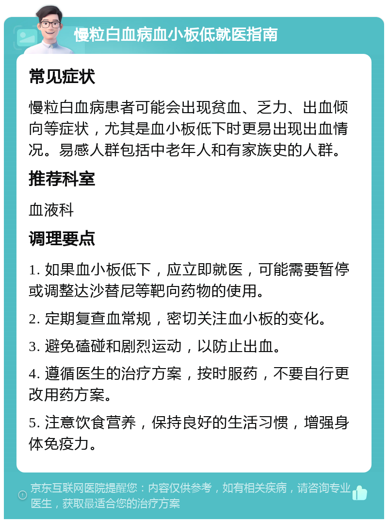 慢粒白血病血小板低就医指南 常见症状 慢粒白血病患者可能会出现贫血、乏力、出血倾向等症状，尤其是血小板低下时更易出现出血情况。易感人群包括中老年人和有家族史的人群。 推荐科室 血液科 调理要点 1. 如果血小板低下，应立即就医，可能需要暂停或调整达沙替尼等靶向药物的使用。 2. 定期复查血常规，密切关注血小板的变化。 3. 避免磕碰和剧烈运动，以防止出血。 4. 遵循医生的治疗方案，按时服药，不要自行更改用药方案。 5. 注意饮食营养，保持良好的生活习惯，增强身体免疫力。