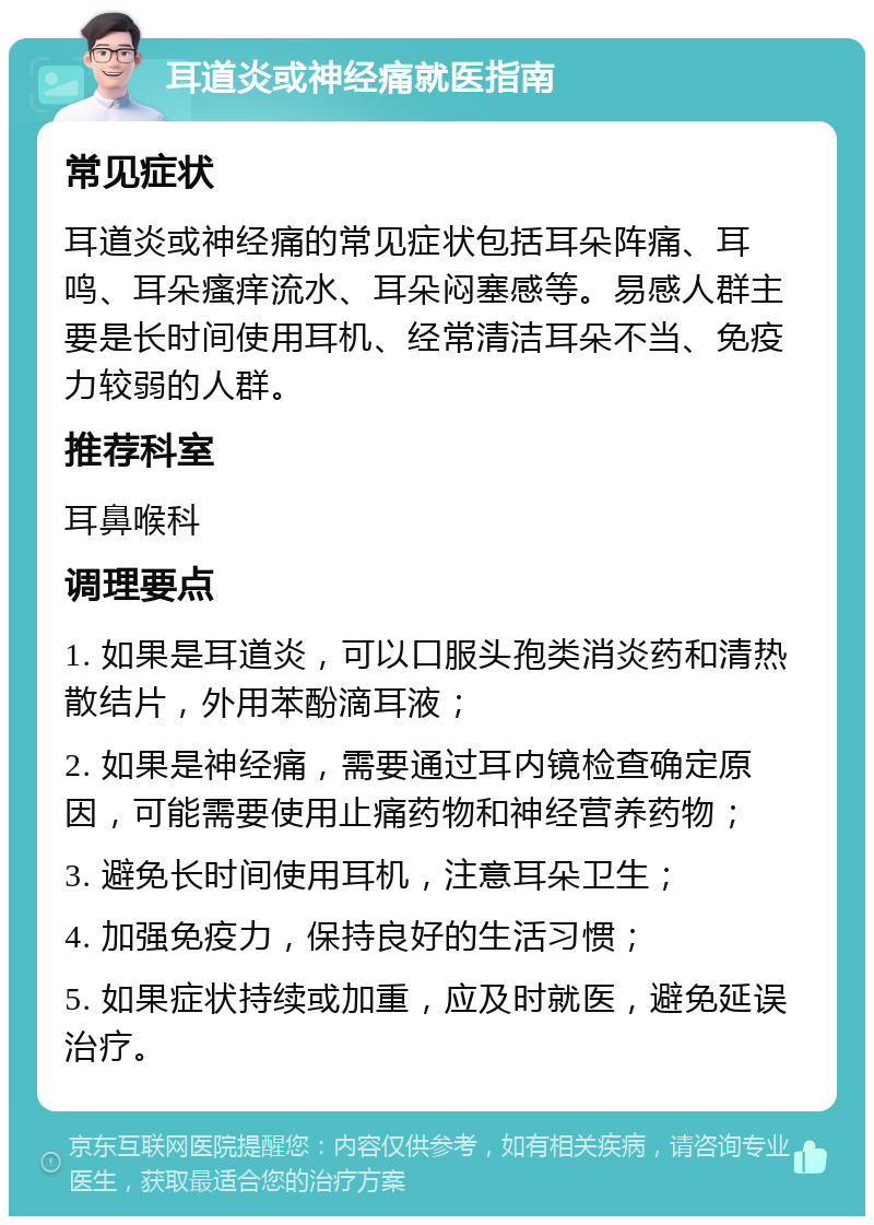 耳道炎或神经痛就医指南 常见症状 耳道炎或神经痛的常见症状包括耳朵阵痛、耳鸣、耳朵瘙痒流水、耳朵闷塞感等。易感人群主要是长时间使用耳机、经常清洁耳朵不当、免疫力较弱的人群。 推荐科室 耳鼻喉科 调理要点 1. 如果是耳道炎，可以口服头孢类消炎药和清热散结片，外用苯酚滴耳液； 2. 如果是神经痛，需要通过耳内镜检查确定原因，可能需要使用止痛药物和神经营养药物； 3. 避免长时间使用耳机，注意耳朵卫生； 4. 加强免疫力，保持良好的生活习惯； 5. 如果症状持续或加重，应及时就医，避免延误治疗。