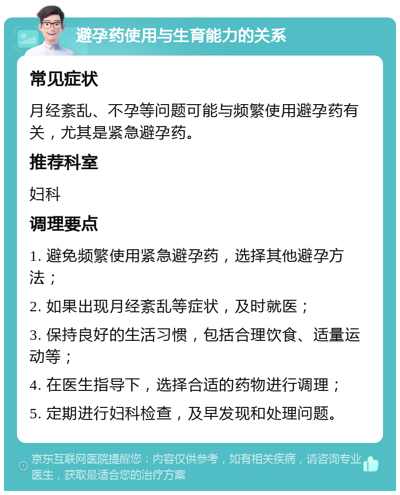 避孕药使用与生育能力的关系 常见症状 月经紊乱、不孕等问题可能与频繁使用避孕药有关，尤其是紧急避孕药。 推荐科室 妇科 调理要点 1. 避免频繁使用紧急避孕药，选择其他避孕方法； 2. 如果出现月经紊乱等症状，及时就医； 3. 保持良好的生活习惯，包括合理饮食、适量运动等； 4. 在医生指导下，选择合适的药物进行调理； 5. 定期进行妇科检查，及早发现和处理问题。