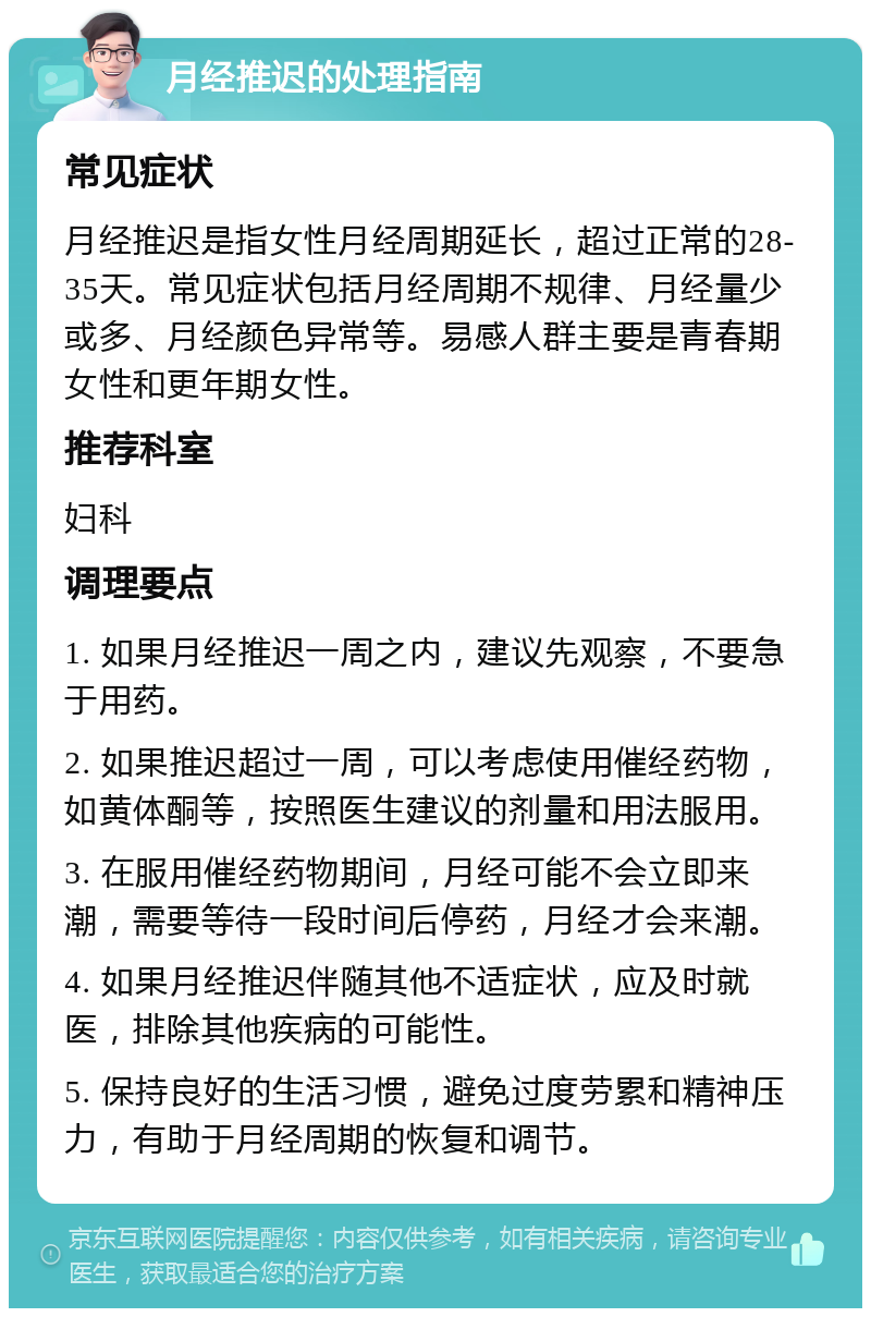 月经推迟的处理指南 常见症状 月经推迟是指女性月经周期延长，超过正常的28-35天。常见症状包括月经周期不规律、月经量少或多、月经颜色异常等。易感人群主要是青春期女性和更年期女性。 推荐科室 妇科 调理要点 1. 如果月经推迟一周之内，建议先观察，不要急于用药。 2. 如果推迟超过一周，可以考虑使用催经药物，如黄体酮等，按照医生建议的剂量和用法服用。 3. 在服用催经药物期间，月经可能不会立即来潮，需要等待一段时间后停药，月经才会来潮。 4. 如果月经推迟伴随其他不适症状，应及时就医，排除其他疾病的可能性。 5. 保持良好的生活习惯，避免过度劳累和精神压力，有助于月经周期的恢复和调节。