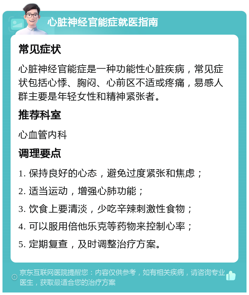 心脏神经官能症就医指南 常见症状 心脏神经官能症是一种功能性心脏疾病，常见症状包括心悸、胸闷、心前区不适或疼痛，易感人群主要是年轻女性和精神紧张者。 推荐科室 心血管内科 调理要点 1. 保持良好的心态，避免过度紧张和焦虑； 2. 适当运动，增强心肺功能； 3. 饮食上要清淡，少吃辛辣刺激性食物； 4. 可以服用倍他乐克等药物来控制心率； 5. 定期复查，及时调整治疗方案。