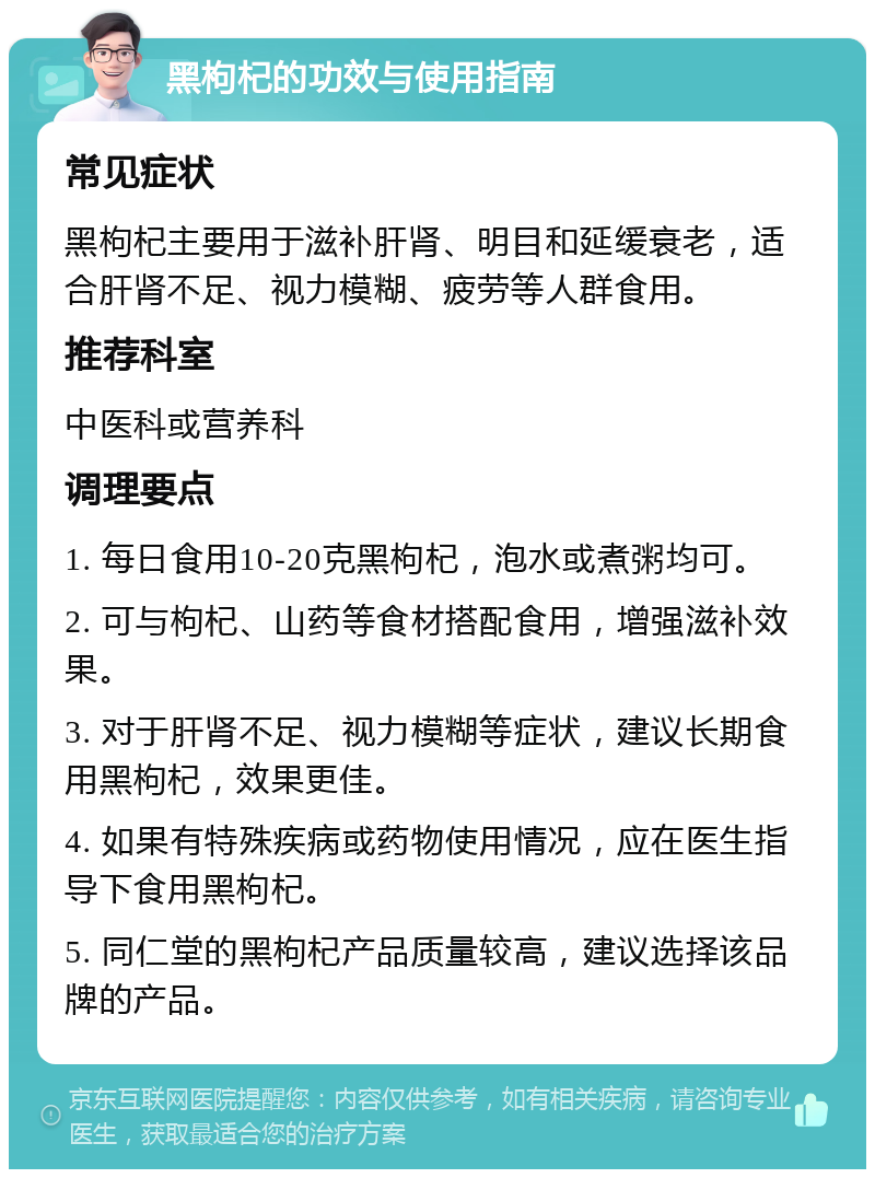 黑枸杞的功效与使用指南 常见症状 黑枸杞主要用于滋补肝肾、明目和延缓衰老，适合肝肾不足、视力模糊、疲劳等人群食用。 推荐科室 中医科或营养科 调理要点 1. 每日食用10-20克黑枸杞，泡水或煮粥均可。 2. 可与枸杞、山药等食材搭配食用，增强滋补效果。 3. 对于肝肾不足、视力模糊等症状，建议长期食用黑枸杞，效果更佳。 4. 如果有特殊疾病或药物使用情况，应在医生指导下食用黑枸杞。 5. 同仁堂的黑枸杞产品质量较高，建议选择该品牌的产品。