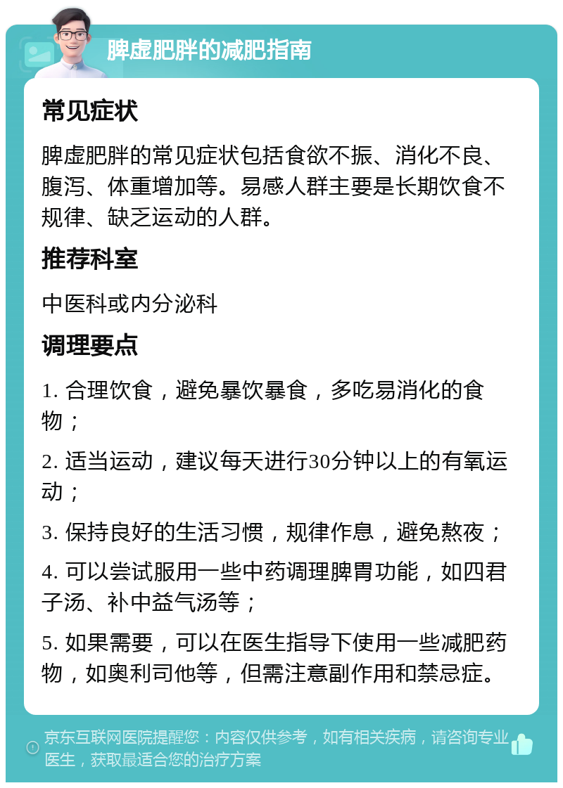 脾虚肥胖的减肥指南 常见症状 脾虚肥胖的常见症状包括食欲不振、消化不良、腹泻、体重增加等。易感人群主要是长期饮食不规律、缺乏运动的人群。 推荐科室 中医科或内分泌科 调理要点 1. 合理饮食，避免暴饮暴食，多吃易消化的食物； 2. 适当运动，建议每天进行30分钟以上的有氧运动； 3. 保持良好的生活习惯，规律作息，避免熬夜； 4. 可以尝试服用一些中药调理脾胃功能，如四君子汤、补中益气汤等； 5. 如果需要，可以在医生指导下使用一些减肥药物，如奥利司他等，但需注意副作用和禁忌症。