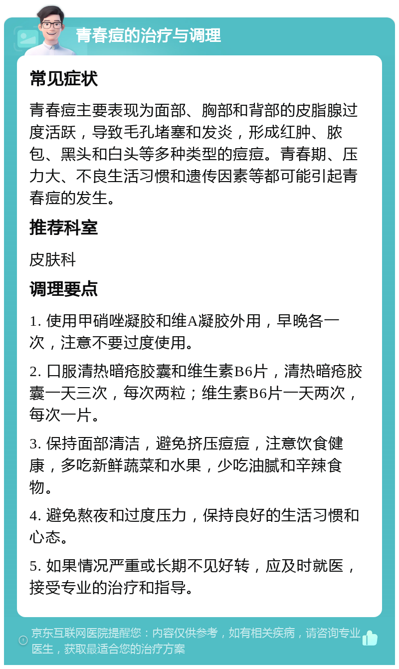 青春痘的治疗与调理 常见症状 青春痘主要表现为面部、胸部和背部的皮脂腺过度活跃，导致毛孔堵塞和发炎，形成红肿、脓包、黑头和白头等多种类型的痘痘。青春期、压力大、不良生活习惯和遗传因素等都可能引起青春痘的发生。 推荐科室 皮肤科 调理要点 1. 使用甲硝唑凝胶和维A凝胶外用，早晚各一次，注意不要过度使用。 2. 口服清热暗疮胶囊和维生素B6片，清热暗疮胶囊一天三次，每次两粒；维生素B6片一天两次，每次一片。 3. 保持面部清洁，避免挤压痘痘，注意饮食健康，多吃新鲜蔬菜和水果，少吃油腻和辛辣食物。 4. 避免熬夜和过度压力，保持良好的生活习惯和心态。 5. 如果情况严重或长期不见好转，应及时就医，接受专业的治疗和指导。