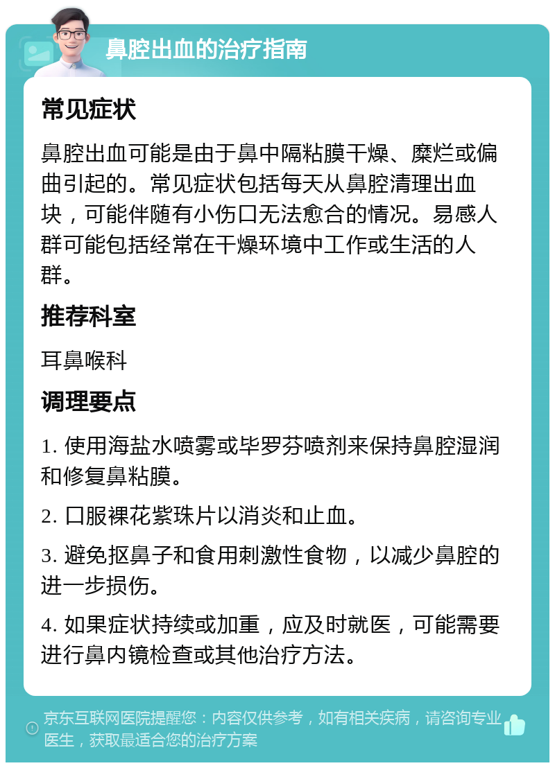 鼻腔出血的治疗指南 常见症状 鼻腔出血可能是由于鼻中隔粘膜干燥、糜烂或偏曲引起的。常见症状包括每天从鼻腔清理出血块，可能伴随有小伤口无法愈合的情况。易感人群可能包括经常在干燥环境中工作或生活的人群。 推荐科室 耳鼻喉科 调理要点 1. 使用海盐水喷雾或毕罗芬喷剂来保持鼻腔湿润和修复鼻粘膜。 2. 口服裸花紫珠片以消炎和止血。 3. 避免抠鼻子和食用刺激性食物，以减少鼻腔的进一步损伤。 4. 如果症状持续或加重，应及时就医，可能需要进行鼻内镜检查或其他治疗方法。