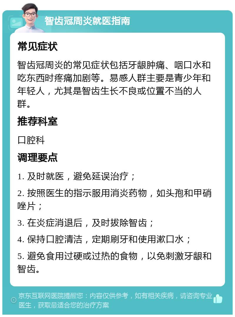 智齿冠周炎就医指南 常见症状 智齿冠周炎的常见症状包括牙龈肿痛、咽口水和吃东西时疼痛加剧等。易感人群主要是青少年和年轻人，尤其是智齿生长不良或位置不当的人群。 推荐科室 口腔科 调理要点 1. 及时就医，避免延误治疗； 2. 按照医生的指示服用消炎药物，如头孢和甲硝唑片； 3. 在炎症消退后，及时拔除智齿； 4. 保持口腔清洁，定期刷牙和使用漱口水； 5. 避免食用过硬或过热的食物，以免刺激牙龈和智齿。