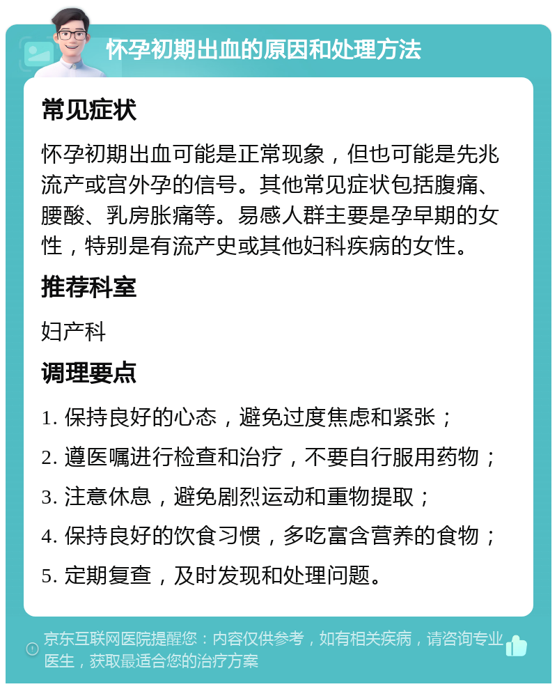 怀孕初期出血的原因和处理方法 常见症状 怀孕初期出血可能是正常现象，但也可能是先兆流产或宫外孕的信号。其他常见症状包括腹痛、腰酸、乳房胀痛等。易感人群主要是孕早期的女性，特别是有流产史或其他妇科疾病的女性。 推荐科室 妇产科 调理要点 1. 保持良好的心态，避免过度焦虑和紧张； 2. 遵医嘱进行检查和治疗，不要自行服用药物； 3. 注意休息，避免剧烈运动和重物提取； 4. 保持良好的饮食习惯，多吃富含营养的食物； 5. 定期复查，及时发现和处理问题。