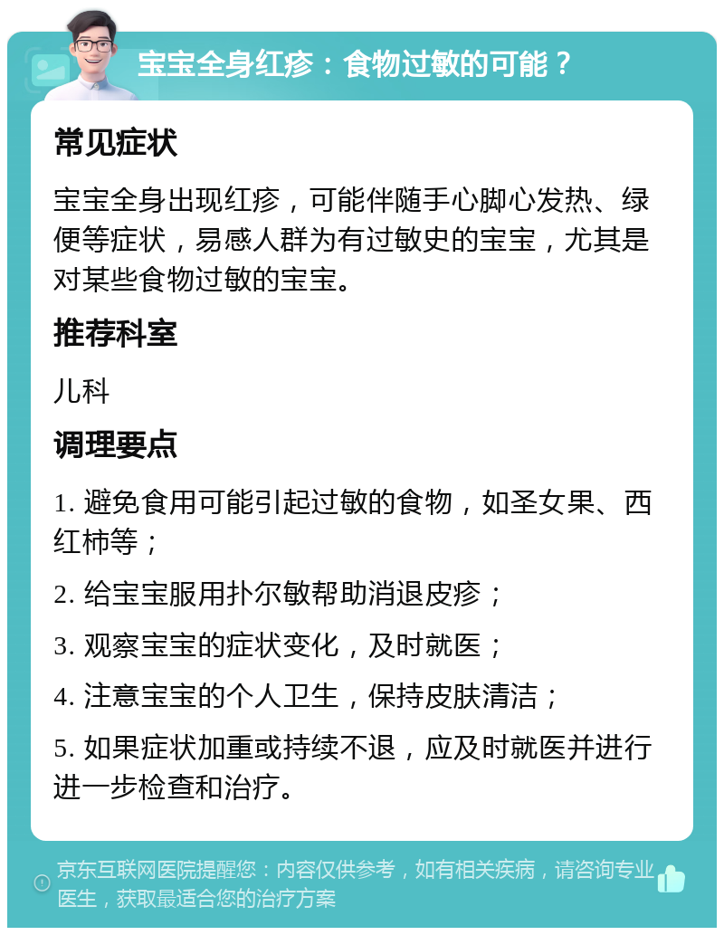 宝宝全身红疹：食物过敏的可能？ 常见症状 宝宝全身出现红疹，可能伴随手心脚心发热、绿便等症状，易感人群为有过敏史的宝宝，尤其是对某些食物过敏的宝宝。 推荐科室 儿科 调理要点 1. 避免食用可能引起过敏的食物，如圣女果、西红柿等； 2. 给宝宝服用扑尔敏帮助消退皮疹； 3. 观察宝宝的症状变化，及时就医； 4. 注意宝宝的个人卫生，保持皮肤清洁； 5. 如果症状加重或持续不退，应及时就医并进行进一步检查和治疗。