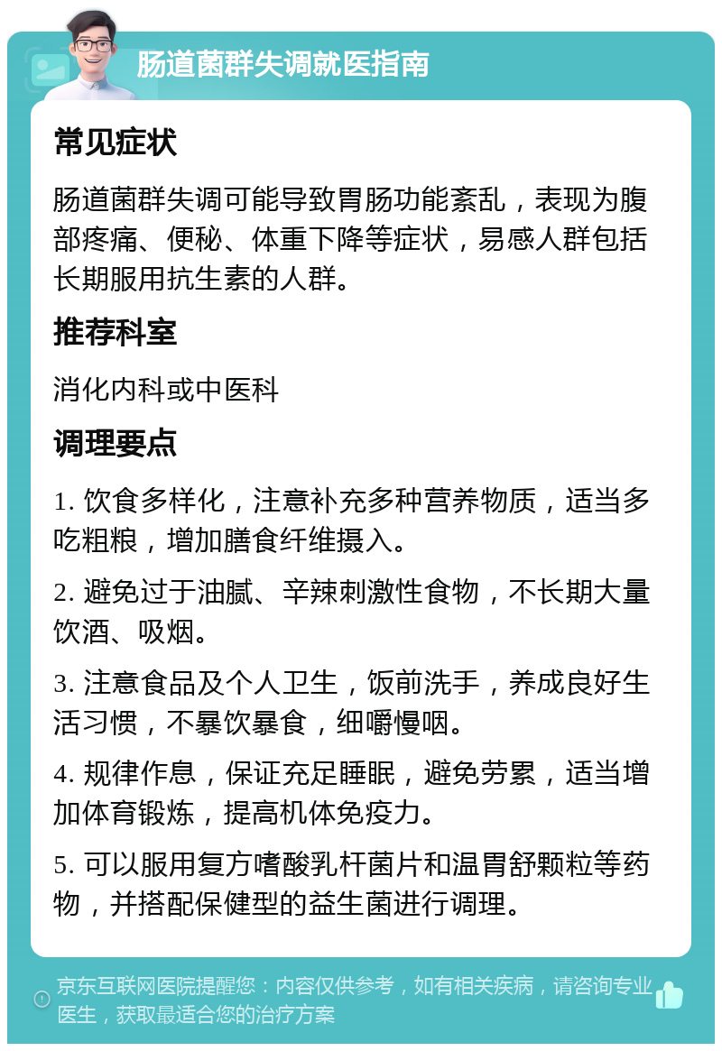 肠道菌群失调就医指南 常见症状 肠道菌群失调可能导致胃肠功能紊乱，表现为腹部疼痛、便秘、体重下降等症状，易感人群包括长期服用抗生素的人群。 推荐科室 消化内科或中医科 调理要点 1. 饮食多样化，注意补充多种营养物质，适当多吃粗粮，增加膳食纤维摄入。 2. 避免过于油腻、辛辣刺激性食物，不长期大量饮酒、吸烟。 3. 注意食品及个人卫生，饭前洗手，养成良好生活习惯，不暴饮暴食，细嚼慢咽。 4. 规律作息，保证充足睡眠，避免劳累，适当增加体育锻炼，提高机体免疫力。 5. 可以服用复方嗜酸乳杆菌片和温胃舒颗粒等药物，并搭配保健型的益生菌进行调理。