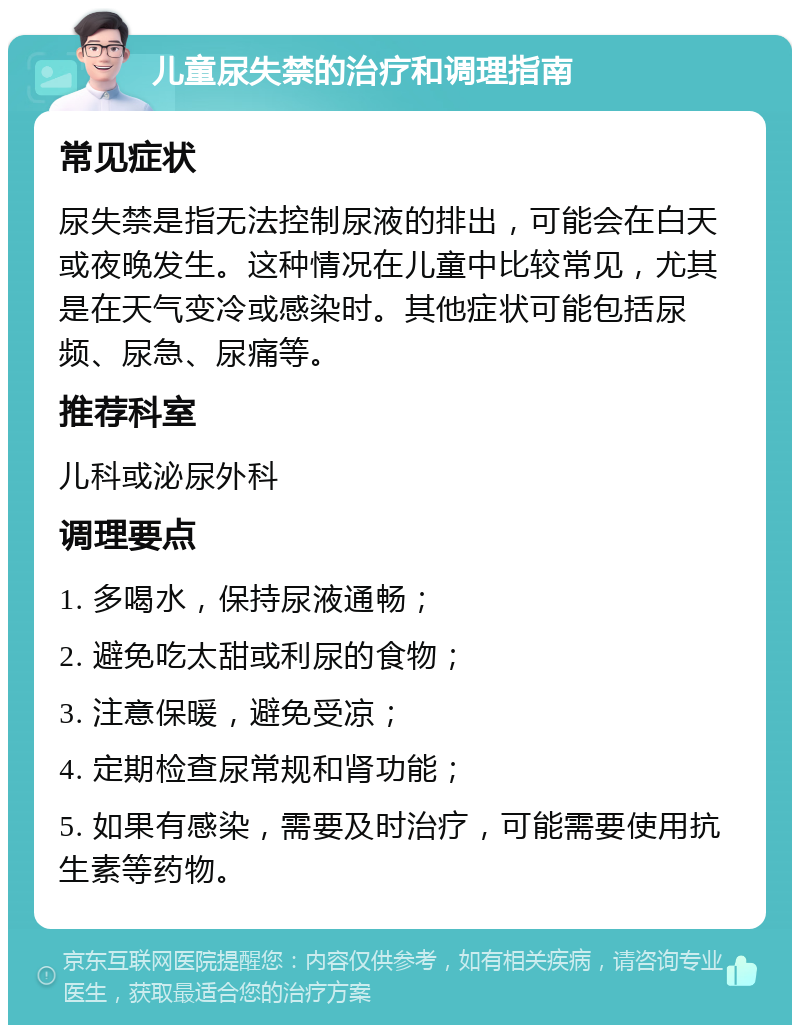 儿童尿失禁的治疗和调理指南 常见症状 尿失禁是指无法控制尿液的排出，可能会在白天或夜晚发生。这种情况在儿童中比较常见，尤其是在天气变冷或感染时。其他症状可能包括尿频、尿急、尿痛等。 推荐科室 儿科或泌尿外科 调理要点 1. 多喝水，保持尿液通畅； 2. 避免吃太甜或利尿的食物； 3. 注意保暖，避免受凉； 4. 定期检查尿常规和肾功能； 5. 如果有感染，需要及时治疗，可能需要使用抗生素等药物。