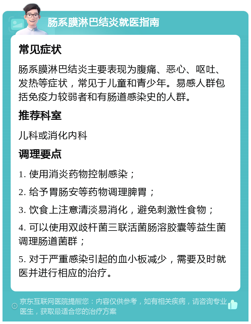 肠系膜淋巴结炎就医指南 常见症状 肠系膜淋巴结炎主要表现为腹痛、恶心、呕吐、发热等症状，常见于儿童和青少年。易感人群包括免疫力较弱者和有肠道感染史的人群。 推荐科室 儿科或消化内科 调理要点 1. 使用消炎药物控制感染； 2. 给予胃肠安等药物调理脾胃； 3. 饮食上注意清淡易消化，避免刺激性食物； 4. 可以使用双歧杆菌三联活菌肠溶胶囊等益生菌调理肠道菌群； 5. 对于严重感染引起的血小板减少，需要及时就医并进行相应的治疗。