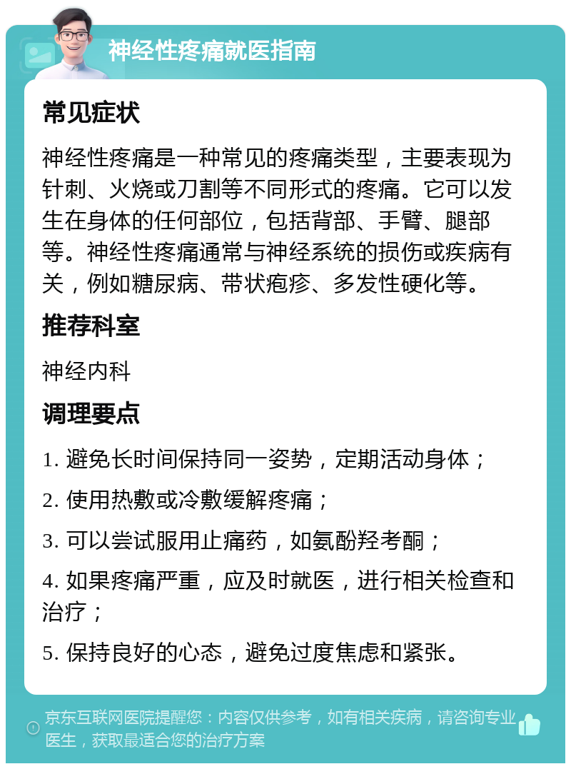 神经性疼痛就医指南 常见症状 神经性疼痛是一种常见的疼痛类型，主要表现为针刺、火烧或刀割等不同形式的疼痛。它可以发生在身体的任何部位，包括背部、手臂、腿部等。神经性疼痛通常与神经系统的损伤或疾病有关，例如糖尿病、带状疱疹、多发性硬化等。 推荐科室 神经内科 调理要点 1. 避免长时间保持同一姿势，定期活动身体； 2. 使用热敷或冷敷缓解疼痛； 3. 可以尝试服用止痛药，如氨酚羟考酮； 4. 如果疼痛严重，应及时就医，进行相关检查和治疗； 5. 保持良好的心态，避免过度焦虑和紧张。