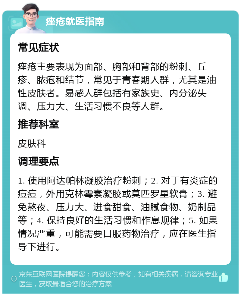 痤疮就医指南 常见症状 痤疮主要表现为面部、胸部和背部的粉刺、丘疹、脓疱和结节，常见于青春期人群，尤其是油性皮肤者。易感人群包括有家族史、内分泌失调、压力大、生活习惯不良等人群。 推荐科室 皮肤科 调理要点 1. 使用阿达帕林凝胶治疗粉刺；2. 对于有炎症的痘痘，外用克林霉素凝胶或莫匹罗星软膏；3. 避免熬夜、压力大、进食甜食、油腻食物、奶制品等；4. 保持良好的生活习惯和作息规律；5. 如果情况严重，可能需要口服药物治疗，应在医生指导下进行。