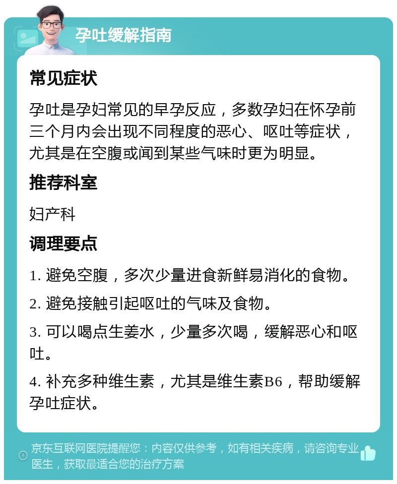 孕吐缓解指南 常见症状 孕吐是孕妇常见的早孕反应，多数孕妇在怀孕前三个月内会出现不同程度的恶心、呕吐等症状，尤其是在空腹或闻到某些气味时更为明显。 推荐科室 妇产科 调理要点 1. 避免空腹，多次少量进食新鲜易消化的食物。 2. 避免接触引起呕吐的气味及食物。 3. 可以喝点生姜水，少量多次喝，缓解恶心和呕吐。 4. 补充多种维生素，尤其是维生素B6，帮助缓解孕吐症状。