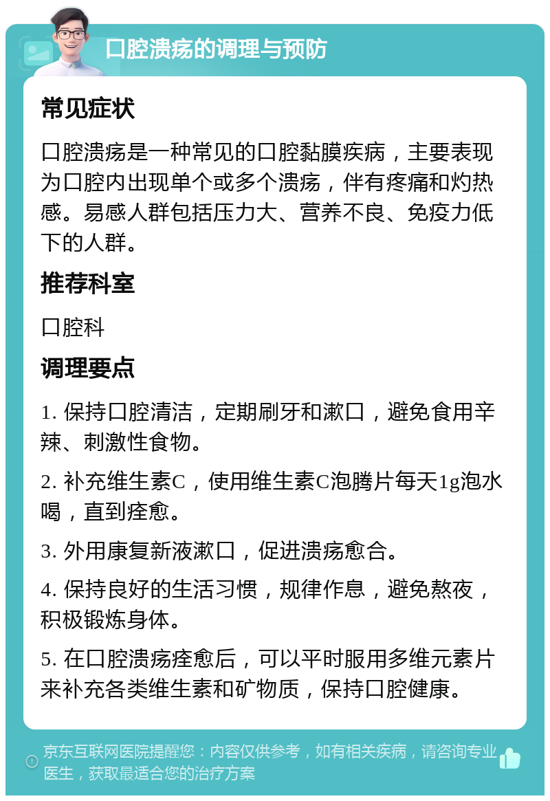 口腔溃疡的调理与预防 常见症状 口腔溃疡是一种常见的口腔黏膜疾病，主要表现为口腔内出现单个或多个溃疡，伴有疼痛和灼热感。易感人群包括压力大、营养不良、免疫力低下的人群。 推荐科室 口腔科 调理要点 1. 保持口腔清洁，定期刷牙和漱口，避免食用辛辣、刺激性食物。 2. 补充维生素C，使用维生素C泡腾片每天1g泡水喝，直到痊愈。 3. 外用康复新液漱口，促进溃疡愈合。 4. 保持良好的生活习惯，规律作息，避免熬夜，积极锻炼身体。 5. 在口腔溃疡痊愈后，可以平时服用多维元素片来补充各类维生素和矿物质，保持口腔健康。