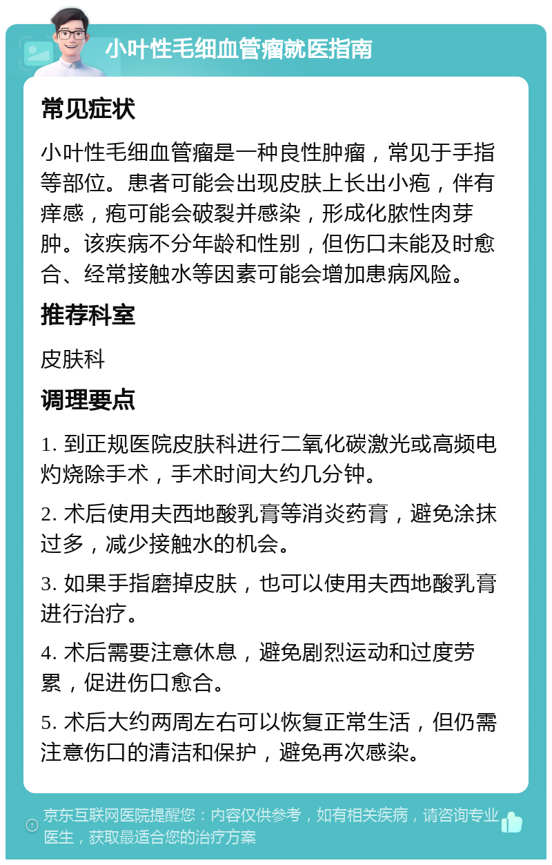 小叶性毛细血管瘤就医指南 常见症状 小叶性毛细血管瘤是一种良性肿瘤，常见于手指等部位。患者可能会出现皮肤上长出小疱，伴有痒感，疱可能会破裂并感染，形成化脓性肉芽肿。该疾病不分年龄和性别，但伤口未能及时愈合、经常接触水等因素可能会增加患病风险。 推荐科室 皮肤科 调理要点 1. 到正规医院皮肤科进行二氧化碳激光或高频电灼烧除手术，手术时间大约几分钟。 2. 术后使用夫西地酸乳膏等消炎药膏，避免涂抹过多，减少接触水的机会。 3. 如果手指磨掉皮肤，也可以使用夫西地酸乳膏进行治疗。 4. 术后需要注意休息，避免剧烈运动和过度劳累，促进伤口愈合。 5. 术后大约两周左右可以恢复正常生活，但仍需注意伤口的清洁和保护，避免再次感染。