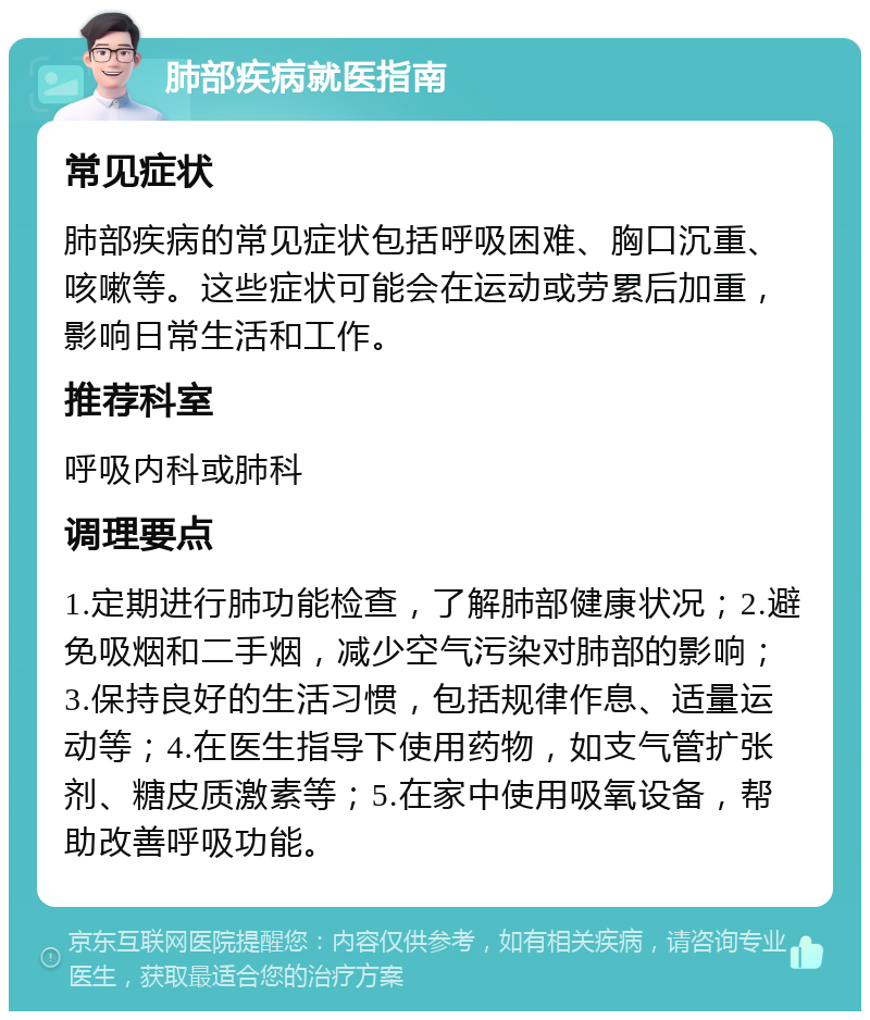 肺部疾病就医指南 常见症状 肺部疾病的常见症状包括呼吸困难、胸口沉重、咳嗽等。这些症状可能会在运动或劳累后加重，影响日常生活和工作。 推荐科室 呼吸内科或肺科 调理要点 1.定期进行肺功能检查，了解肺部健康状况；2.避免吸烟和二手烟，减少空气污染对肺部的影响；3.保持良好的生活习惯，包括规律作息、适量运动等；4.在医生指导下使用药物，如支气管扩张剂、糖皮质激素等；5.在家中使用吸氧设备，帮助改善呼吸功能。