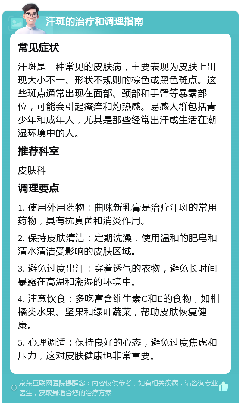 汗斑的治疗和调理指南 常见症状 汗斑是一种常见的皮肤病，主要表现为皮肤上出现大小不一、形状不规则的棕色或黑色斑点。这些斑点通常出现在面部、颈部和手臂等暴露部位，可能会引起瘙痒和灼热感。易感人群包括青少年和成年人，尤其是那些经常出汗或生活在潮湿环境中的人。 推荐科室 皮肤科 调理要点 1. 使用外用药物：曲咪新乳膏是治疗汗斑的常用药物，具有抗真菌和消炎作用。 2. 保持皮肤清洁：定期洗澡，使用温和的肥皂和清水清洁受影响的皮肤区域。 3. 避免过度出汗：穿着透气的衣物，避免长时间暴露在高温和潮湿的环境中。 4. 注意饮食：多吃富含维生素C和E的食物，如柑橘类水果、坚果和绿叶蔬菜，帮助皮肤恢复健康。 5. 心理调适：保持良好的心态，避免过度焦虑和压力，这对皮肤健康也非常重要。