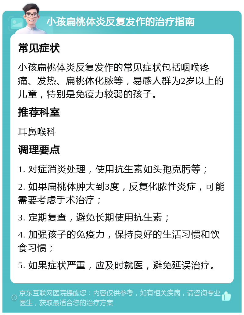 小孩扁桃体炎反复发作的治疗指南 常见症状 小孩扁桃体炎反复发作的常见症状包括咽喉疼痛、发热、扁桃体化脓等，易感人群为2岁以上的儿童，特别是免疫力较弱的孩子。 推荐科室 耳鼻喉科 调理要点 1. 对症消炎处理，使用抗生素如头孢克肟等； 2. 如果扁桃体肿大到3度，反复化脓性炎症，可能需要考虑手术治疗； 3. 定期复查，避免长期使用抗生素； 4. 加强孩子的免疫力，保持良好的生活习惯和饮食习惯； 5. 如果症状严重，应及时就医，避免延误治疗。