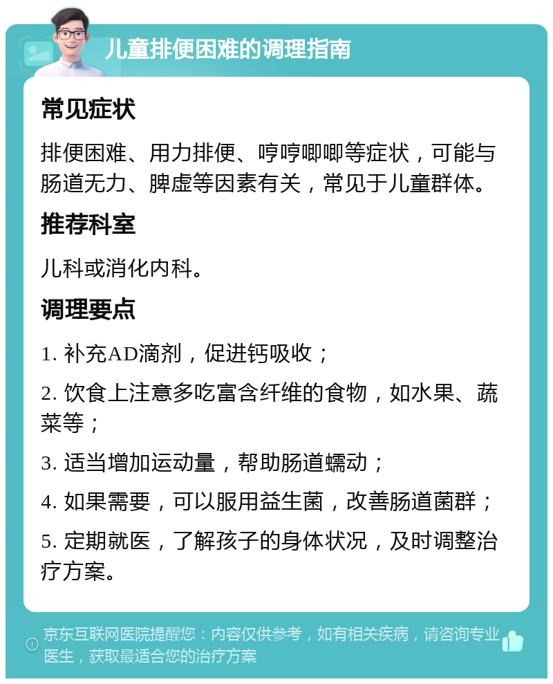 儿童排便困难的调理指南 常见症状 排便困难、用力排便、哼哼唧唧等症状，可能与肠道无力、脾虚等因素有关，常见于儿童群体。 推荐科室 儿科或消化内科。 调理要点 1. 补充AD滴剂，促进钙吸收； 2. 饮食上注意多吃富含纤维的食物，如水果、蔬菜等； 3. 适当增加运动量，帮助肠道蠕动； 4. 如果需要，可以服用益生菌，改善肠道菌群； 5. 定期就医，了解孩子的身体状况，及时调整治疗方案。