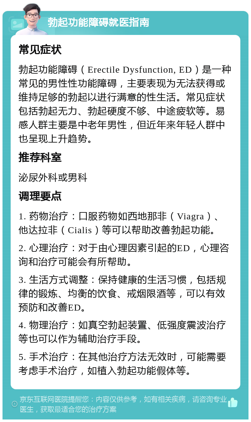 勃起功能障碍就医指南 常见症状 勃起功能障碍（Erectile Dysfunction, ED）是一种常见的男性性功能障碍，主要表现为无法获得或维持足够的勃起以进行满意的性生活。常见症状包括勃起无力、勃起硬度不够、中途疲软等。易感人群主要是中老年男性，但近年来年轻人群中也呈现上升趋势。 推荐科室 泌尿外科或男科 调理要点 1. 药物治疗：口服药物如西地那非（Viagra）、他达拉非（Cialis）等可以帮助改善勃起功能。 2. 心理治疗：对于由心理因素引起的ED，心理咨询和治疗可能会有所帮助。 3. 生活方式调整：保持健康的生活习惯，包括规律的锻炼、均衡的饮食、戒烟限酒等，可以有效预防和改善ED。 4. 物理治疗：如真空勃起装置、低强度震波治疗等也可以作为辅助治疗手段。 5. 手术治疗：在其他治疗方法无效时，可能需要考虑手术治疗，如植入勃起功能假体等。