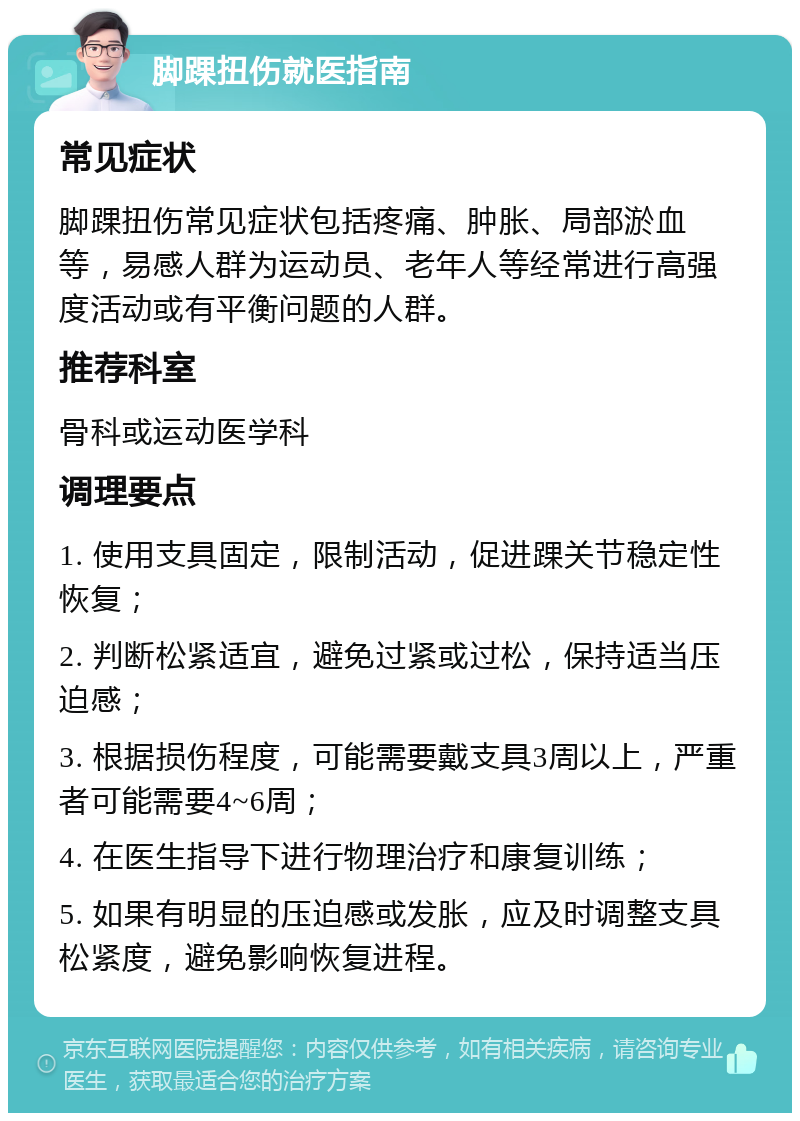 脚踝扭伤就医指南 常见症状 脚踝扭伤常见症状包括疼痛、肿胀、局部淤血等，易感人群为运动员、老年人等经常进行高强度活动或有平衡问题的人群。 推荐科室 骨科或运动医学科 调理要点 1. 使用支具固定，限制活动，促进踝关节稳定性恢复； 2. 判断松紧适宜，避免过紧或过松，保持适当压迫感； 3. 根据损伤程度，可能需要戴支具3周以上，严重者可能需要4~6周； 4. 在医生指导下进行物理治疗和康复训练； 5. 如果有明显的压迫感或发胀，应及时调整支具松紧度，避免影响恢复进程。