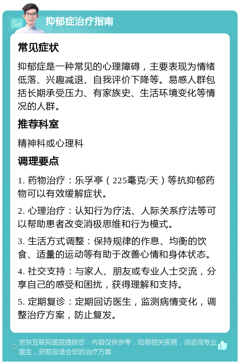 抑郁症治疗指南 常见症状 抑郁症是一种常见的心理障碍，主要表现为情绪低落、兴趣减退、自我评价下降等。易感人群包括长期承受压力、有家族史、生活环境变化等情况的人群。 推荐科室 精神科或心理科 调理要点 1. 药物治疗：乐孚亭（225毫克/天）等抗抑郁药物可以有效缓解症状。 2. 心理治疗：认知行为疗法、人际关系疗法等可以帮助患者改变消极思维和行为模式。 3. 生活方式调整：保持规律的作息、均衡的饮食、适量的运动等有助于改善心情和身体状态。 4. 社交支持：与家人、朋友或专业人士交流，分享自己的感受和困扰，获得理解和支持。 5. 定期复诊：定期回访医生，监测病情变化，调整治疗方案，防止复发。