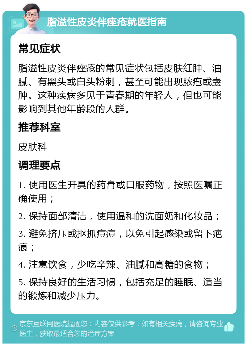 脂溢性皮炎伴痤疮就医指南 常见症状 脂溢性皮炎伴痤疮的常见症状包括皮肤红肿、油腻、有黑头或白头粉刺，甚至可能出现脓疱或囊肿。这种疾病多见于青春期的年轻人，但也可能影响到其他年龄段的人群。 推荐科室 皮肤科 调理要点 1. 使用医生开具的药膏或口服药物，按照医嘱正确使用； 2. 保持面部清洁，使用温和的洗面奶和化妆品； 3. 避免挤压或抠抓痘痘，以免引起感染或留下疤痕； 4. 注意饮食，少吃辛辣、油腻和高糖的食物； 5. 保持良好的生活习惯，包括充足的睡眠、适当的锻炼和减少压力。