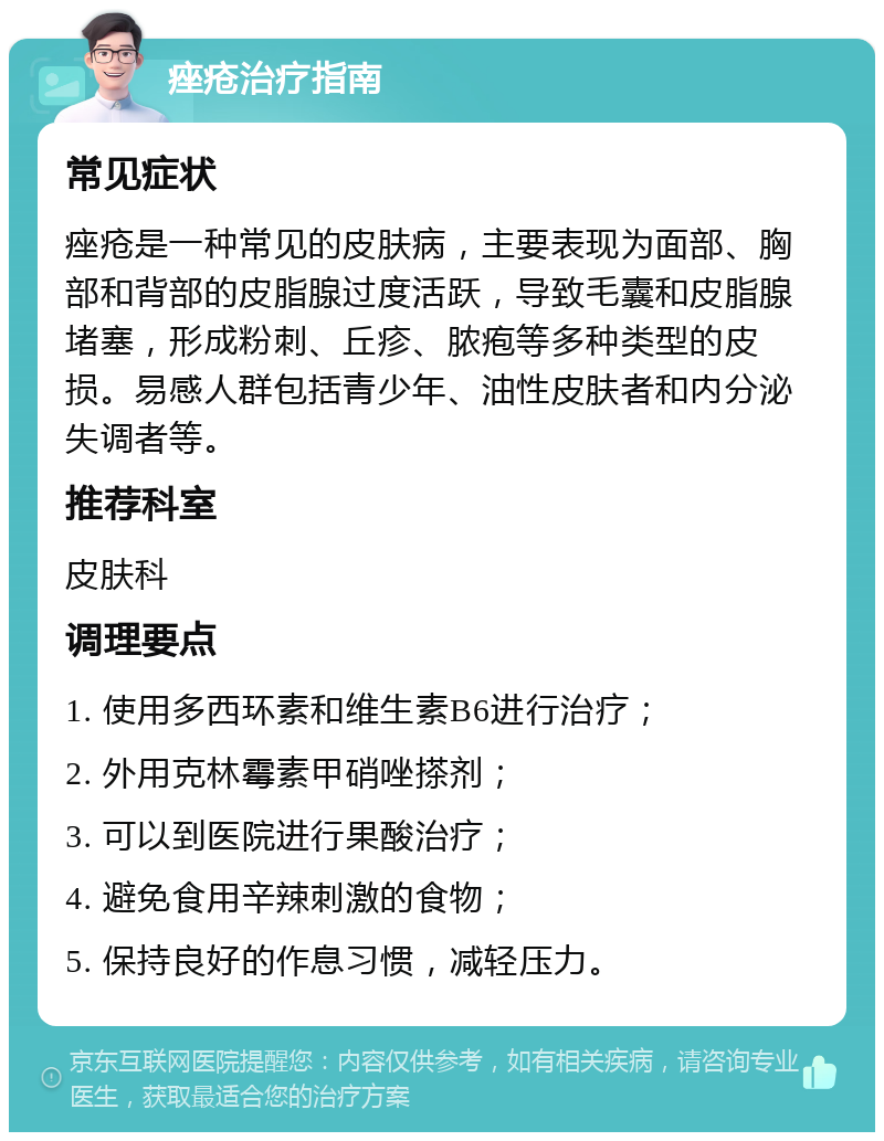 痤疮治疗指南 常见症状 痤疮是一种常见的皮肤病，主要表现为面部、胸部和背部的皮脂腺过度活跃，导致毛囊和皮脂腺堵塞，形成粉刺、丘疹、脓疱等多种类型的皮损。易感人群包括青少年、油性皮肤者和内分泌失调者等。 推荐科室 皮肤科 调理要点 1. 使用多西环素和维生素B6进行治疗； 2. 外用克林霉素甲硝唑搽剂； 3. 可以到医院进行果酸治疗； 4. 避免食用辛辣刺激的食物； 5. 保持良好的作息习惯，减轻压力。