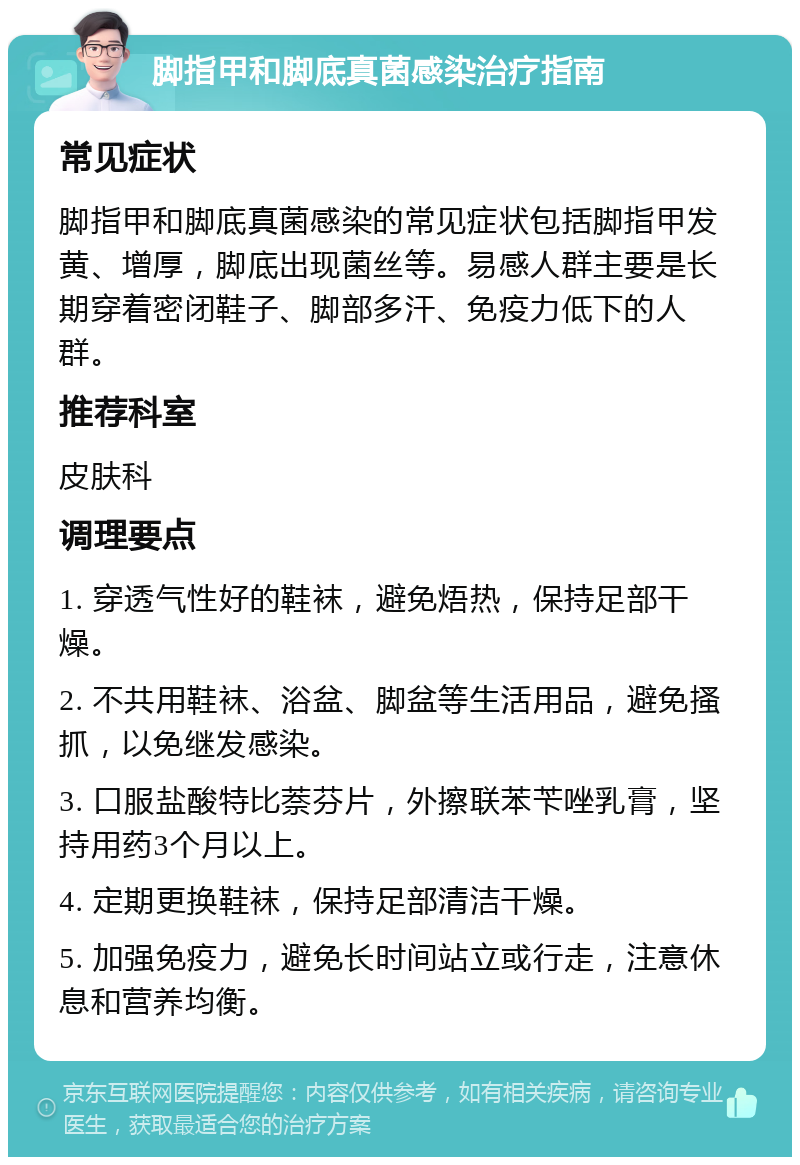 脚指甲和脚底真菌感染治疗指南 常见症状 脚指甲和脚底真菌感染的常见症状包括脚指甲发黄、增厚，脚底出现菌丝等。易感人群主要是长期穿着密闭鞋子、脚部多汗、免疫力低下的人群。 推荐科室 皮肤科 调理要点 1. 穿透气性好的鞋袜，避免焐热，保持足部干燥。 2. 不共用鞋袜、浴盆、脚盆等生活用品，避免搔抓，以免继发感染。 3. 口服盐酸特比萘芬片，外擦联苯苄唑乳膏，坚持用药3个月以上。 4. 定期更换鞋袜，保持足部清洁干燥。 5. 加强免疫力，避免长时间站立或行走，注意休息和营养均衡。