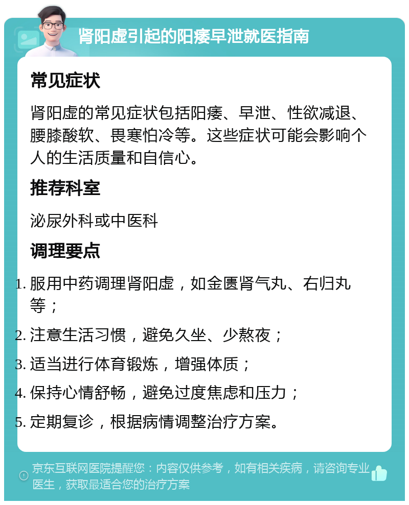 肾阳虚引起的阳痿早泄就医指南 常见症状 肾阳虚的常见症状包括阳痿、早泄、性欲减退、腰膝酸软、畏寒怕冷等。这些症状可能会影响个人的生活质量和自信心。 推荐科室 泌尿外科或中医科 调理要点 服用中药调理肾阳虚，如金匮肾气丸、右归丸等； 注意生活习惯，避免久坐、少熬夜； 适当进行体育锻炼，增强体质； 保持心情舒畅，避免过度焦虑和压力； 定期复诊，根据病情调整治疗方案。