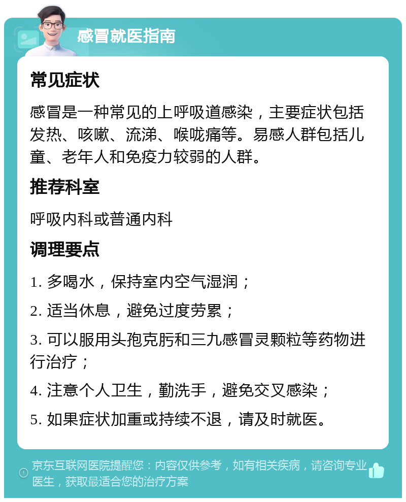 感冒就医指南 常见症状 感冒是一种常见的上呼吸道感染，主要症状包括发热、咳嗽、流涕、喉咙痛等。易感人群包括儿童、老年人和免疫力较弱的人群。 推荐科室 呼吸内科或普通内科 调理要点 1. 多喝水，保持室内空气湿润； 2. 适当休息，避免过度劳累； 3. 可以服用头孢克肟和三九感冒灵颗粒等药物进行治疗； 4. 注意个人卫生，勤洗手，避免交叉感染； 5. 如果症状加重或持续不退，请及时就医。