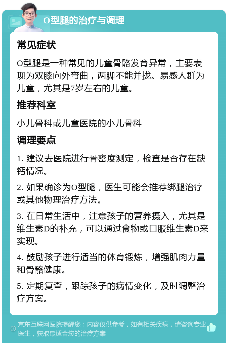 O型腿的治疗与调理 常见症状 O型腿是一种常见的儿童骨骼发育异常，主要表现为双膝向外弯曲，两脚不能并拢。易感人群为儿童，尤其是7岁左右的儿童。 推荐科室 小儿骨科或儿童医院的小儿骨科 调理要点 1. 建议去医院进行骨密度测定，检查是否存在缺钙情况。 2. 如果确诊为O型腿，医生可能会推荐绑腿治疗或其他物理治疗方法。 3. 在日常生活中，注意孩子的营养摄入，尤其是维生素D的补充，可以通过食物或口服维生素D来实现。 4. 鼓励孩子进行适当的体育锻炼，增强肌肉力量和骨骼健康。 5. 定期复查，跟踪孩子的病情变化，及时调整治疗方案。