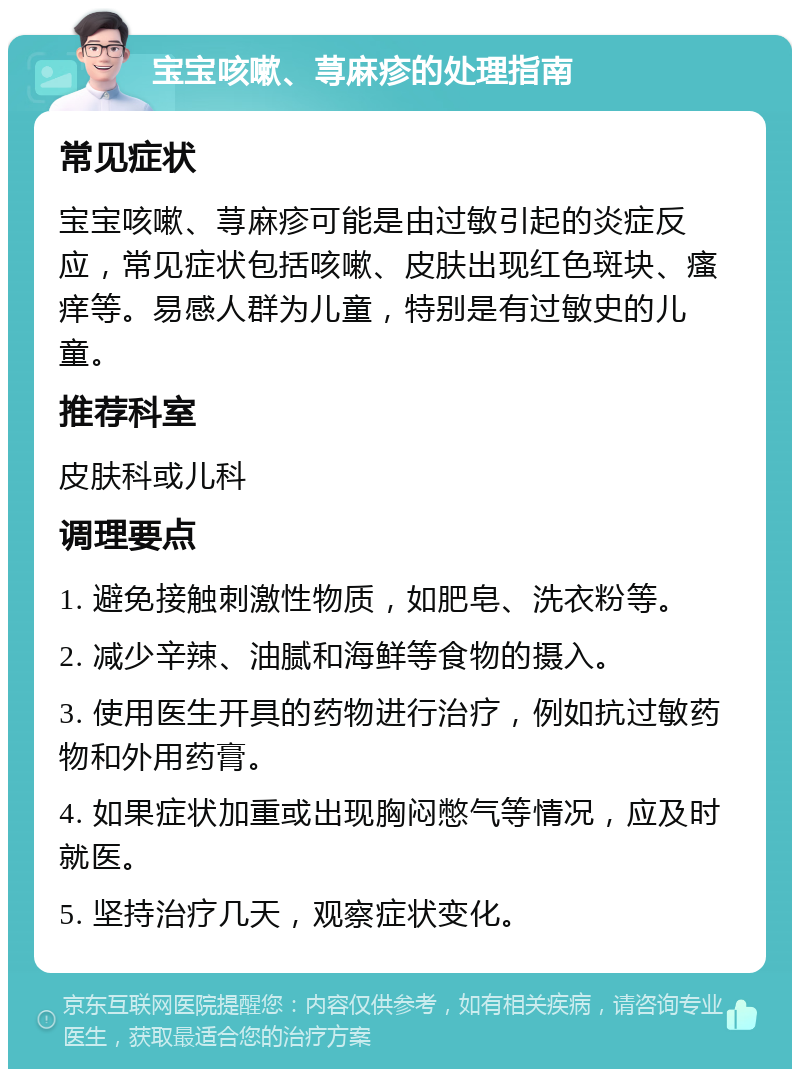 宝宝咳嗽、荨麻疹的处理指南 常见症状 宝宝咳嗽、荨麻疹可能是由过敏引起的炎症反应，常见症状包括咳嗽、皮肤出现红色斑块、瘙痒等。易感人群为儿童，特别是有过敏史的儿童。 推荐科室 皮肤科或儿科 调理要点 1. 避免接触刺激性物质，如肥皂、洗衣粉等。 2. 减少辛辣、油腻和海鲜等食物的摄入。 3. 使用医生开具的药物进行治疗，例如抗过敏药物和外用药膏。 4. 如果症状加重或出现胸闷憋气等情况，应及时就医。 5. 坚持治疗几天，观察症状变化。