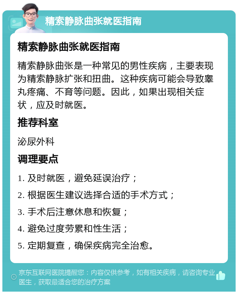 精索静脉曲张就医指南 精索静脉曲张就医指南 精索静脉曲张是一种常见的男性疾病，主要表现为精索静脉扩张和扭曲。这种疾病可能会导致睾丸疼痛、不育等问题。因此，如果出现相关症状，应及时就医。 推荐科室 泌尿外科 调理要点 1. 及时就医，避免延误治疗； 2. 根据医生建议选择合适的手术方式； 3. 手术后注意休息和恢复； 4. 避免过度劳累和性生活； 5. 定期复查，确保疾病完全治愈。