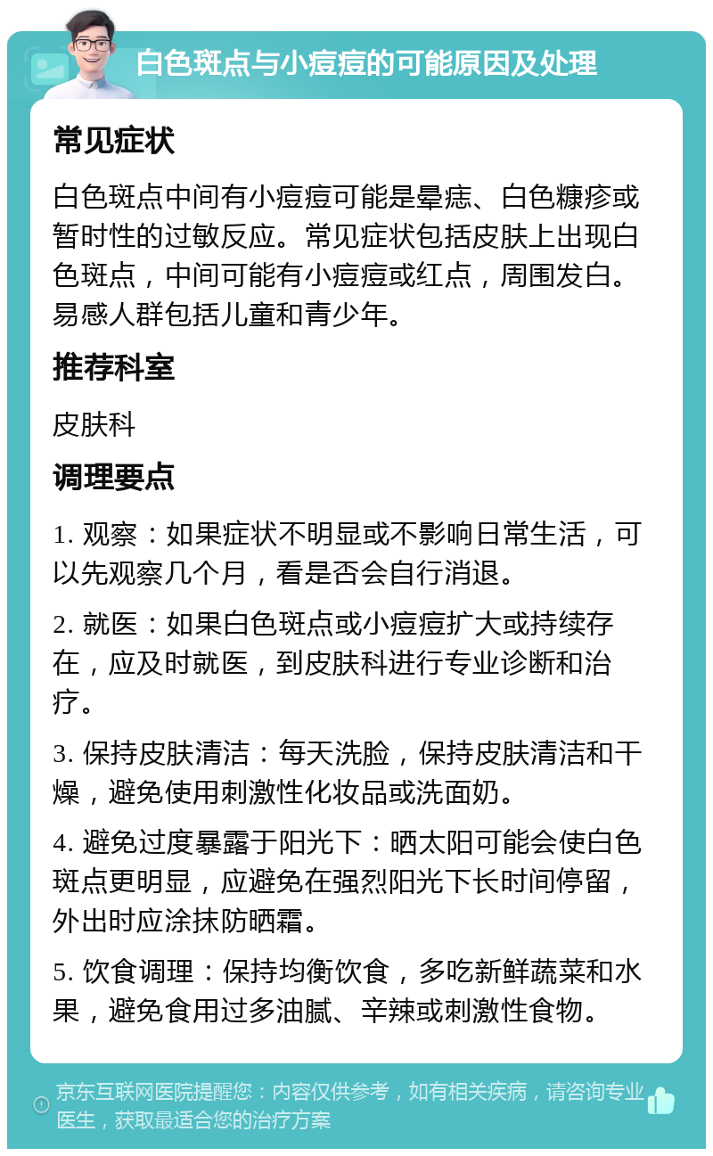 白色斑点与小痘痘的可能原因及处理 常见症状 白色斑点中间有小痘痘可能是晕痣、白色糠疹或暂时性的过敏反应。常见症状包括皮肤上出现白色斑点，中间可能有小痘痘或红点，周围发白。易感人群包括儿童和青少年。 推荐科室 皮肤科 调理要点 1. 观察：如果症状不明显或不影响日常生活，可以先观察几个月，看是否会自行消退。 2. 就医：如果白色斑点或小痘痘扩大或持续存在，应及时就医，到皮肤科进行专业诊断和治疗。 3. 保持皮肤清洁：每天洗脸，保持皮肤清洁和干燥，避免使用刺激性化妆品或洗面奶。 4. 避免过度暴露于阳光下：晒太阳可能会使白色斑点更明显，应避免在强烈阳光下长时间停留，外出时应涂抹防晒霜。 5. 饮食调理：保持均衡饮食，多吃新鲜蔬菜和水果，避免食用过多油腻、辛辣或刺激性食物。