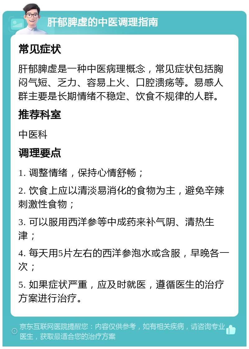 肝郁脾虚的中医调理指南 常见症状 肝郁脾虚是一种中医病理概念，常见症状包括胸闷气短、乏力、容易上火、口腔溃疡等。易感人群主要是长期情绪不稳定、饮食不规律的人群。 推荐科室 中医科 调理要点 1. 调整情绪，保持心情舒畅； 2. 饮食上应以清淡易消化的食物为主，避免辛辣刺激性食物； 3. 可以服用西洋参等中成药来补气阴、清热生津； 4. 每天用5片左右的西洋参泡水或含服，早晚各一次； 5. 如果症状严重，应及时就医，遵循医生的治疗方案进行治疗。